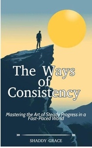 Ebook epub téléchargements The Ways of Consistency: Mastering the Art of Steady Progress in a Fast-Paced World en francais DJVU FB2 par SHADDY GRACE