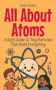 All About Atoms: A Kid’s Guide to Tiny Particles That Build Everything