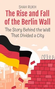 The Rise and Fall of the Berlin Wall: The Story Behind the Wall That Divided a City