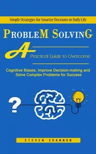 Problem Solving: Simple Strategies for Smarter Decisions in Daily Life (A Practical Guide to Overcome Cognitive Biases, Improve Decision-making and Solve Complex Problems for Success)