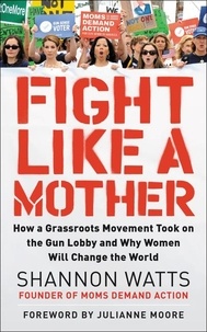 Shannon Watts - Fight Like a Mother - How a Grassroots Movement Took on the Gun Lobby and Why Women Will Change the World.