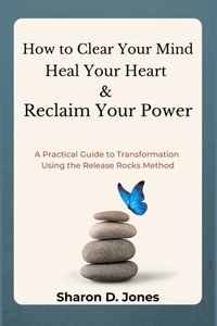 How to Clear Your Mind, Heal Your Heart &amp; Reclaim Your Power: A Practical Guide to Transformation Using the Release Rocks Method