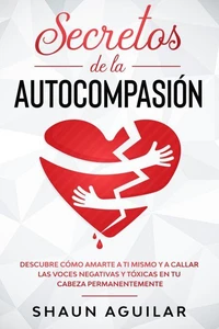 Secretos de la Autocompasión: Descubre cómo amarte a ti mismo y a callar las voces negativas y tóxicas en tu cabeza permanentemente