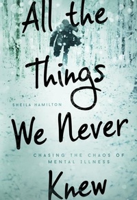 Sheila Hamilton - All the Things We Never Knew - Chasing the Chaos of Mental Illness.