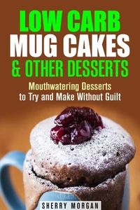 Low Carb Mug Cakes &amp; Other Desserts: Mouthwatering Desserts to Try and Make Without Guilt