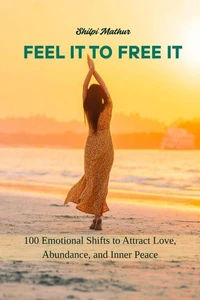 Feel It to Free It: 100 Emotional Shifts to Attract Love, Abundance, and Inner Peace