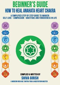 A Complete Beginners Guide How To Heal &amp; Balance Anahata Heart Chakra  - A Simplified Step By Step Guide Practical To Awaken Self Love - Compassion - Gratitude And Forgiveness Towards Yourself &amp; Other