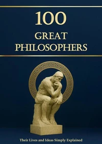 100 Great Philosophers – Their Lives and Ideas, Simply Explained and Useful for Everyday Life: Philosophy for Everyone