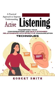 Active Listening: A Practical Approach to Improve Understanding (Transform Your Conversations and Build Stronger Relationships With Effective Communication Techniques)