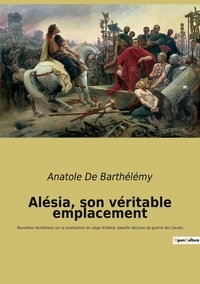 Barthélémy anatole De - Alésia, son véritable emplacement - Nouvelles révélations sur la localisation du siège d'Alésia, bataille décisive de guerre des Gaules.