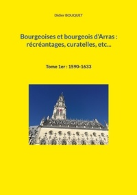 Didier Bouquet - Bourgeoises et bourgeois d'Arras : récréantages, curatelles, etc... - Tome 1, 1590-1633.