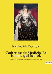 Jean baptiste Capefigue - Catherine de Médicis. La femme qui fut roi. - Mère des rois François II, Charles IX et Henri III.
