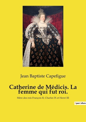 Catherine de Médicis. La femme qui fut roi.. Mère des rois François II, Charles IX et Henri III