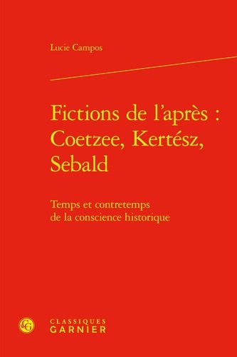 Lucie Campos - Fictions de l'après : J. M. Coetzee, I. Kertész, W. G. Sebald - Temps et contretemps de la conscience historique.