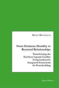 Denis Musinguzi - From Ominous Hostility to Restored Relationships - Transforming the Northern Uganda Conflict Using Lederach's Integrated Framework for Peacebuilding.