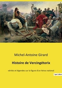 Michel-Antoine Girard - Histoire de Vercingétorix - vérités et légendes sur la figure d'un héros national.