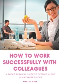 Emma W. Rose - How to Work Successfully with Colleagues - A Short Survival guide to Getting Along in any Workplaces.