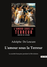 Lescure adolphe De - L'amour sous la Terreur - La société française pendant la Révolution.