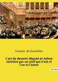 Groiseilliez françois De - L'art de devenir député et même ministre par un oisif qui n'est ni l'un ni l'autre - Essai sur la députation en France entre la Première et la Seconde République.