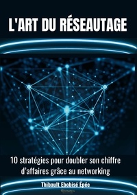 Thibault Ebobisé-Epée - L'art du réseautage - 10 stratégies pour doubler son chiffre d'affaires grâce au networking.