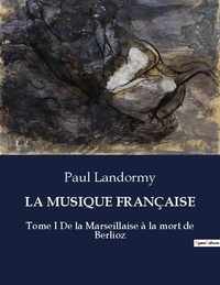 Paul Landormy - Les classiques de la littérature  : LA MUSIQUE FRANÇAISE - Tome I De la Marseillaise à la mort de Berlioz.
