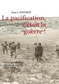 Jean J. Mourot - La pacification, c'était la guerre ! - Témoignage d'un appelé en Algérie 1957-1959.