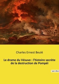 Charles ernest Beule - Le drame du Vésuve : l'histoire secrète de la destruction de Pompéi.
