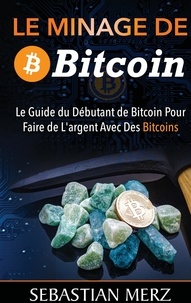 Sebastian Merz - Le minage de bitcoin 101 - Le Guide du Débutant de Bitcoin Pour Faire de L'argent Avec Des Bitcoins.