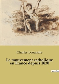 Charles Louandre - Secrets d'histoire  : Le mouvement catholique en France depuis 1830.