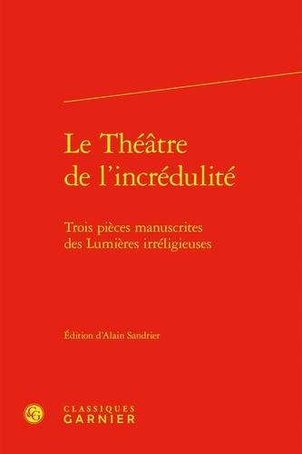 Alain Sandrier - Le Théâtre de l'incrédulité - Trois pièces manuscrites des Lumières irréligieuses.