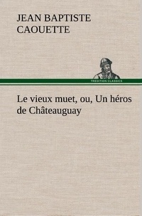 J. b. (jean baptiste) Caouette - Le vieux muet, ou, Un héros de Châteauguay - Le vieux muet ou un heros de chateauguay.