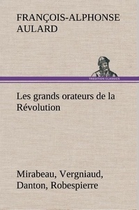 François-Alphonse Aulard - Les grands orateurs de la Révolution Mirabeau, Vergniaud, Danton, Robespierre.