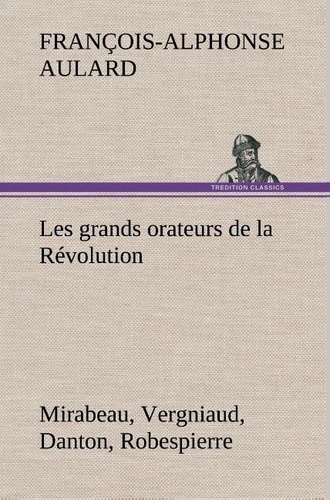 François-Alphonse Aulard - Les grands orateurs de la Révolution Mirabeau, Vergniaud, Danton, Robespierre.