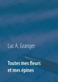 Luc-A Granger - Toutes mes fleurs et mes épines - Mon ultime recueil de chants et de poésie.