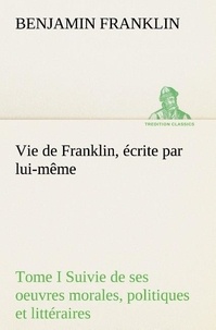 Benjamin Franklin - Vie de Franklin, écrite par lui-même - Tome I Suivie de ses oeuvres morales, politiques et littéraires.