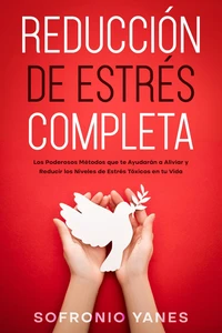 Reducción de Estrés Completa: Los Poderosos Métodos que te Ayudarán a Aliviar y Reducir los Niveles de Estrés Tóxicos en tu Vida