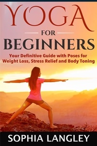  Sophia Langley - Yoga for Beginners: Your Definitive Guide with Poses for Weight Loss, Stress Relief and Body Toning.