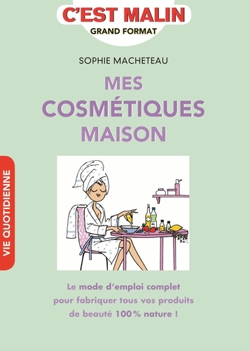 Sophie Macheteau - Mes cosmétiques maison - Le mode d'emploi complet pour fabriquer tous vos produits de beauté 100% nature !.