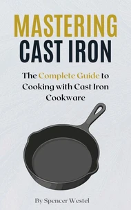 Mastering Cast Iron: The Complete Guide to Cooking with Cast Iron Cookware