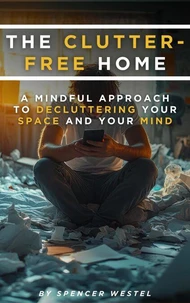 The Clutter-Free Home: A Mindful Approach to Decluttering Your Space and Your Mind