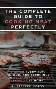 The Complete Guide to Cooking Meat Perfectly: Master Every Cut, Method, and Technique for Restaurant-Quality Results at Home