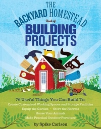 Spike Carlsen - The Backyard Homestead Book of Building Projects - 76 Useful Things You Can Build to Create Customized Working Spaces and Storage Facilities, Equip the Garden, Store the Harvest, House Your Animals, and Make Practical Outdoor Furniture.
