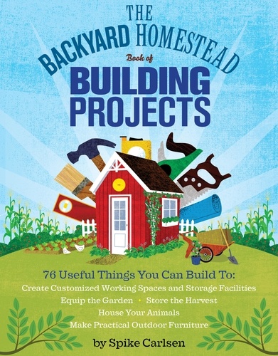 The Backyard Homestead Book of Building Projects. 76 Useful Things You Can Build to Create Customized Working Spaces and Storage Facilities, Equip the Garden, Store the Harvest, House Your Animals, and Make Practical Outdoor Furniture