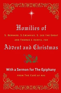 Homilies of S. Bernard, S. Caesarius, S. Leo the Great, and Thomas à Kempis for Advent and Christmas with a Sermon for The Epiphany from The Curé of Ars