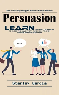 Persuasion: How to Use Psychology to Influence Human Behavior (Learn the Real Techniques to Close the Sale Every Time Using Proven Principles of Psychology)