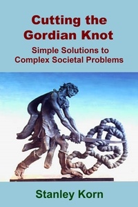  Stanley Korn - Cutting the Gordian Knot: Simple Solutions to Complex Societal Problems.