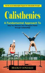 Calisthenics: The No-excuse Bodyweight Program for Unbreakable Strength (A Fundamental Approach to Help You Discover Your Attractive Power through Calisthenics)
