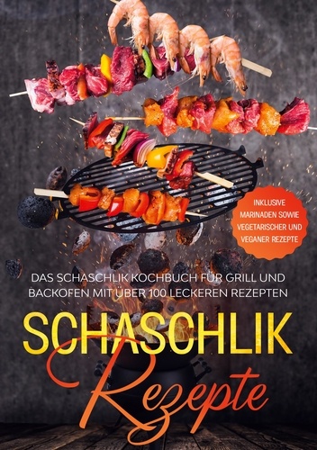 Schaschlik Rezepte. Das Schaschlik Kochbuch für Grill und Backofen mit über 100 leckeren Rezepten - Inklusive Marinaden sowie vegetarischer und veganer Rezepte