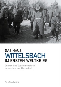 Stefan März - Das Haus Wittelsbach im Ersten Weltkrieg - Chance und Zusammenbruch monarchischer Herrschaft.