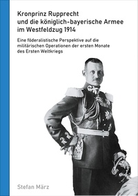 Stefan März - Kronprinz Rupprecht und die königlich-bayerische Armee im Westfeldzug 1914 - Eine föderalistische Perspektive auf die militärischen Operationen der ersten Monate des Ersten Weltkriegs.